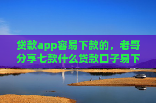 贷款app容易下款的，老哥分享七款什么贷款口子易下款