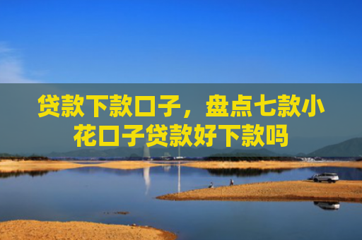 贷款下款口子，盘点七款小花口子贷款好下款吗