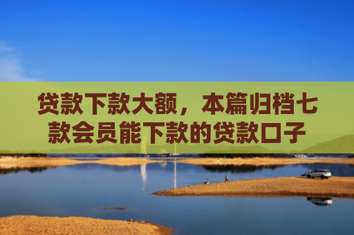 贷款下款大额，本篇归档七款会员能下款的贷款口子