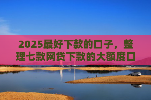 2025最好下款的口子，整理七款网贷下款的大额度口子