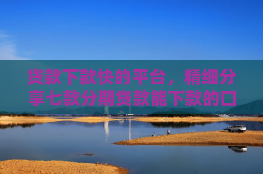 贷款下款快的平台，精细分享七款分期贷款能下款的口子
