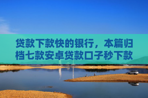 贷款下款快的银行，本篇归档七款安卓贷款口子秒下款