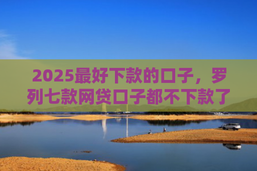 2025最好下款的口子，罗列七款网贷口子都不下款了吗