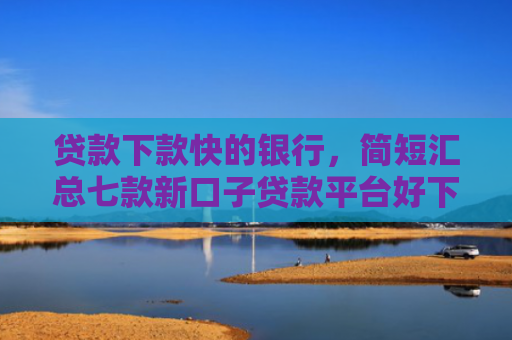 贷款下款快的银行，简短汇总七款新口子贷款平台好下款