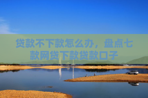 贷款不下款怎么办，盘点七款网贷下款贷款口子