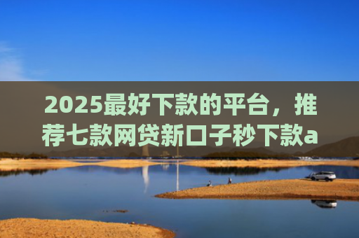2025最好下款的平台，推荐七款网贷新口子秒下款app