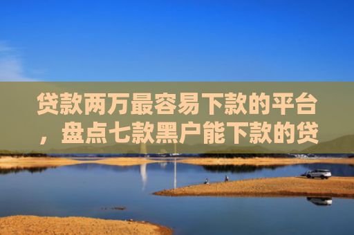 贷款两万最容易下款的平台，盘点七款黑户能下款的贷款口子