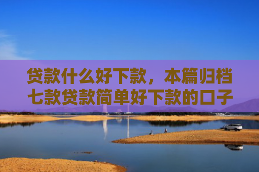 贷款什么好下款，本篇归档七款贷款简单好下款的口子