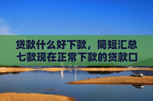 贷款什么好下款，简短汇总七款现在正常下款的贷款口子