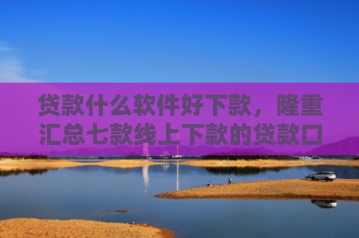 贷款什么软件好下款，隆重汇总七款线上下款的贷款口子