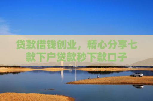 贷款借钱创业，精心分享七款下户贷款秒下款口子