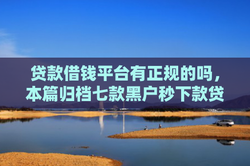 贷款借钱平台有正规的吗，本篇归档七款黑户秒下款贷款口子