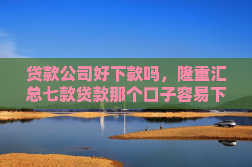 贷款公司好下款吗，隆重汇总七款贷款那个口子容易下款