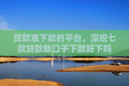 贷款准下款的平台，深挖七款贷款新口子下款好下吗