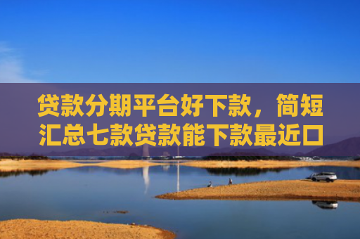 贷款分期平台好下款，简短汇总七款贷款能下款最近口子