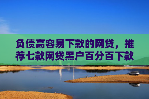 负债高容易下款的网贷，推荐七款网贷黑户百分百下款的口子