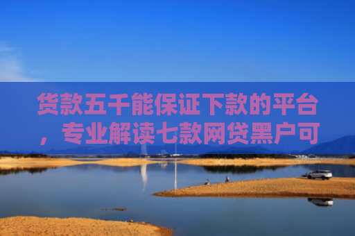 货款五千能保证下款的平台，专业解读七款网贷黑户可以下款的口子