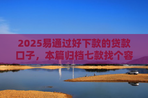 2025易通过好下款的贷款口子，本篇归档七款找个容易下款的网贷口子