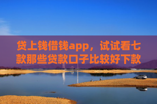 贷上钱借钱app，试试看七款那些贷款口子比较好下款