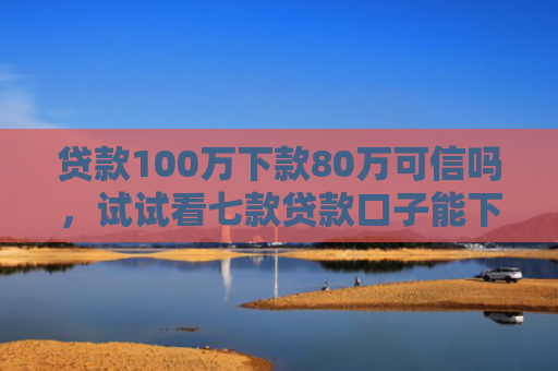 贷款100万下款80万可信吗，试试看七款贷款口子能下款吗