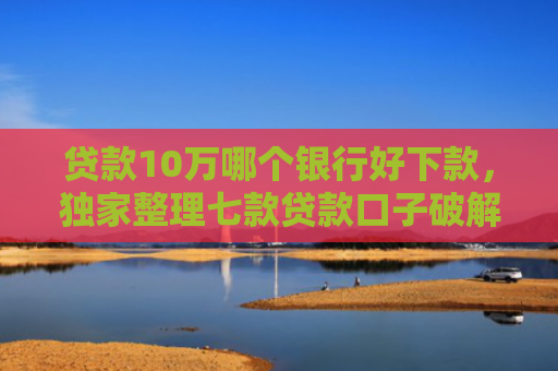 贷款10万哪个银行好下款，独家整理七款贷款口子破解下款