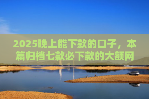2025晚上能下款的口子，本篇归档七款必下款的大额网贷口子