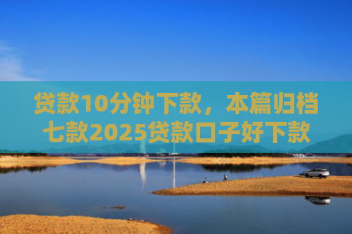 贷款10分钟下款，本篇归档七款2025贷款口子好下款