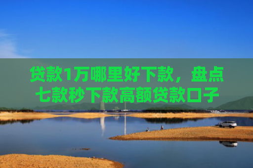 贷款1万哪里好下款，盘点七款秒下款高额贷款口子