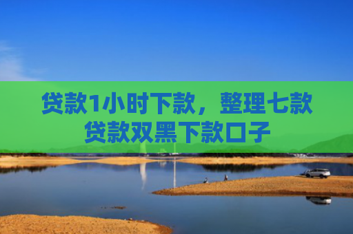 贷款1小时下款，整理七款贷款双黑下款口子