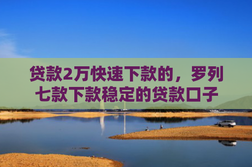 贷款2万快速下款的，罗列七款下款稳定的贷款口子