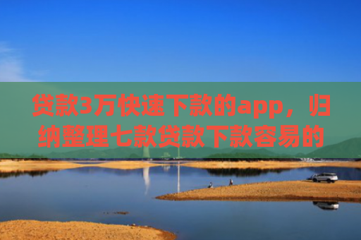 贷款3万快速下款的app，归纳整理七款贷款下款容易的口子