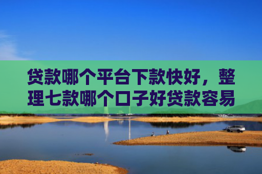 贷款哪个平台下款快好，整理七款哪个口子好贷款容易下款