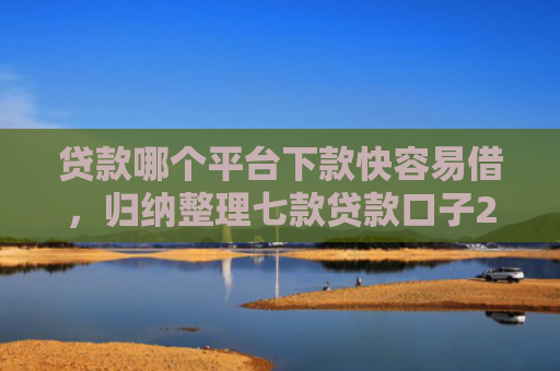 贷款哪个平台下款快容易借，归纳整理七款贷款口子2025下款