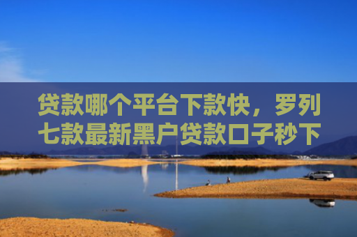 贷款哪个平台下款快，罗列七款最新黑户贷款口子秒下款