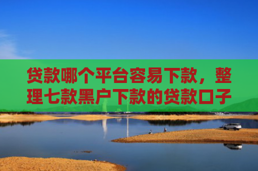 贷款哪个平台容易下款，整理七款黑户下款的贷款口子