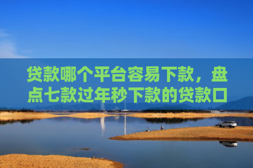 贷款哪个平台容易下款，盘点七款过年秒下款的贷款口子