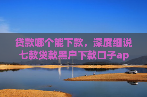 贷款哪个能下款，深度细说七款贷款黑户下款口子app