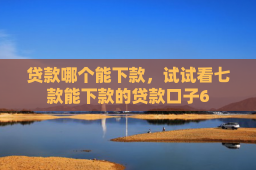 贷款哪个能下款，试试看七款能下款的贷款口子6