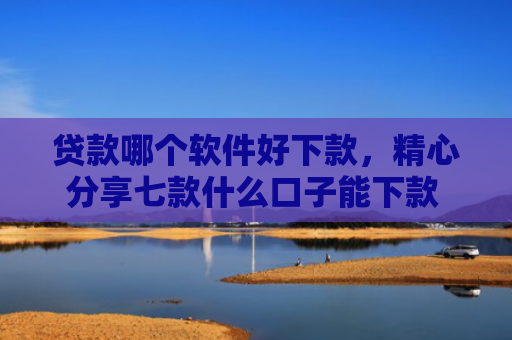 贷款哪个软件好下款，精心分享七款什么口子能下款 黑户贷款