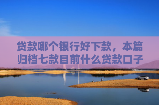 贷款哪个银行好下款，本篇归档七款目前什么贷款口子能下款