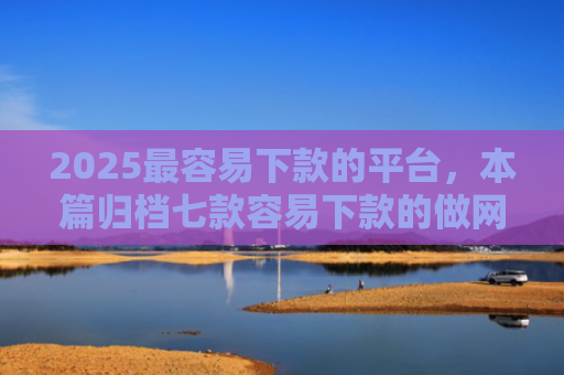 2025最容易下款的平台，本篇归档七款容易下款的做网贷口子