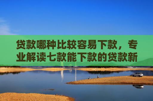 贷款哪种比较容易下款，专业解读七款能下款的贷款新口子