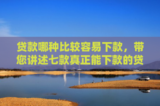 贷款哪种比较容易下款，带您讲述七款真正能下款的贷款口子