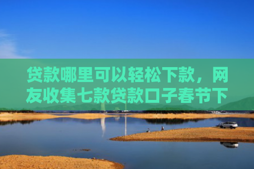 贷款哪里可以轻松下款，网友收集七款贷款口子春节下款吗