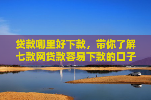 贷款哪里好下款，带你了解七款网贷款容易下款的口子