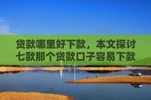 贷款哪里好下款，本文探讨七款那个贷款口子容易下款