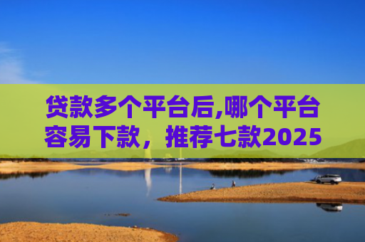 贷款多个平台后,哪个平台容易下款，推荐七款2025能下款贷款口子