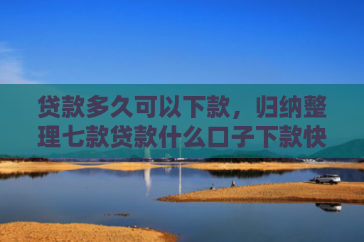 贷款多久可以下款，归纳整理七款贷款什么口子下款快