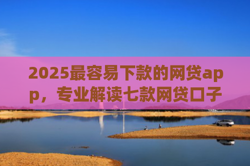 2025最容易下款的网贷app，专业解读七款网贷口子能快速下款的