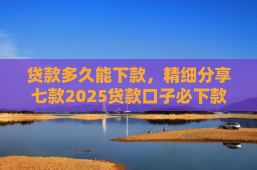 贷款多久能下款，精细分享七款2025贷款口子必下款